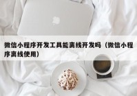 微信小程序开发工具能离线开发吗（微信小程序离线使用）