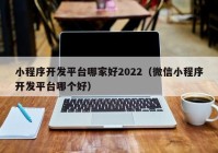 小程序开发平台哪家好2022（微信小程序开发平台哪个好）