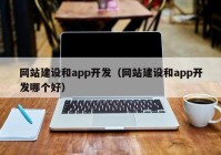 网站建设和app开发（网站建设和app开发哪个好）